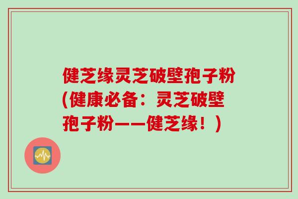 健芝缘灵芝破壁孢子粉(健康必备：灵芝破壁孢子粉——健芝缘！)