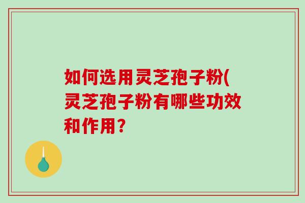 如何选用灵芝孢子粉(灵芝孢子粉有哪些功效和作用？