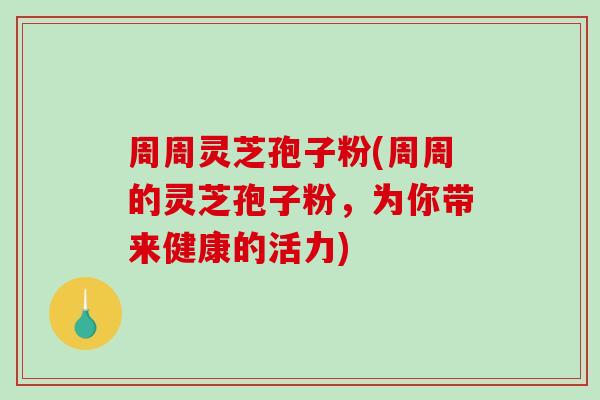 周周灵芝孢子粉(周周的灵芝孢子粉，为你带来健康的活力)