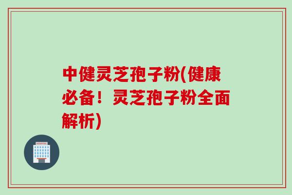 中健灵芝孢子粉(健康必备！灵芝孢子粉全面解析)