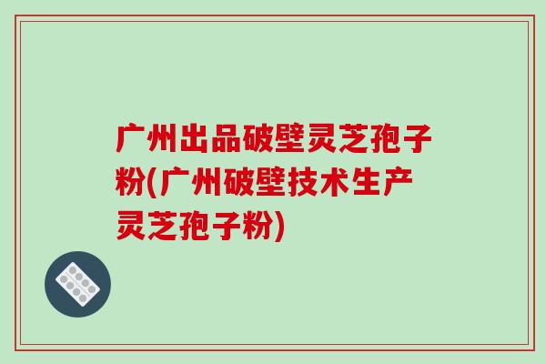 广州出品破壁灵芝孢子粉(广州破壁技术生产灵芝孢子粉)