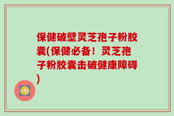 保健破壁灵芝孢子粉胶囊(保健必备！灵芝孢子粉胶囊击破健康障碍)