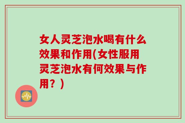 女人灵芝泡水喝有什么效果和作用(女性服用灵芝泡水有何效果与作用？)