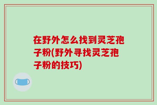 在野外怎么找到灵芝孢子粉(野外寻找灵芝孢子粉的技巧)