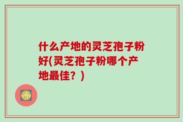 什么产地的灵芝孢子粉好(灵芝孢子粉哪个产地佳?) 什么产地的灵芝孢子粉好(灵芝孢子粉哪个产地佳?)