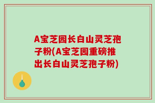 A宝芝园长白山灵芝孢子粉(A宝芝园重磅推出长白山灵芝孢子粉)