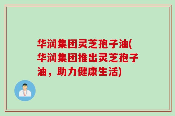 华润集团灵芝孢子油(华润集团推出灵芝孢子油，助力健康生活)