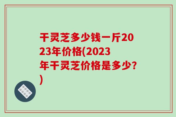 干灵芝多少钱一斤2023年价格(2023年干灵芝价格是多少？)