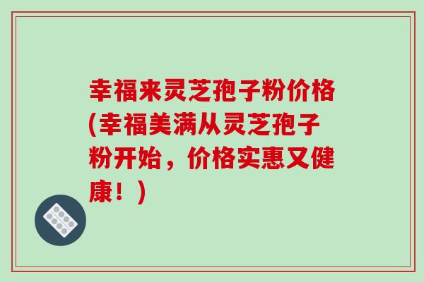 幸福来灵芝孢子粉价格(幸福美满从灵芝孢子粉开始，价格实惠又健康！)