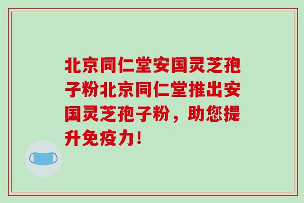 北京同仁堂安国灵芝孢子粉北京同仁堂推出安国灵芝孢子粉,助您提升免疫力! 北京同仁堂安国灵芝孢子粉北京同仁堂推出安国灵芝孢子粉,助您提升免疫力!