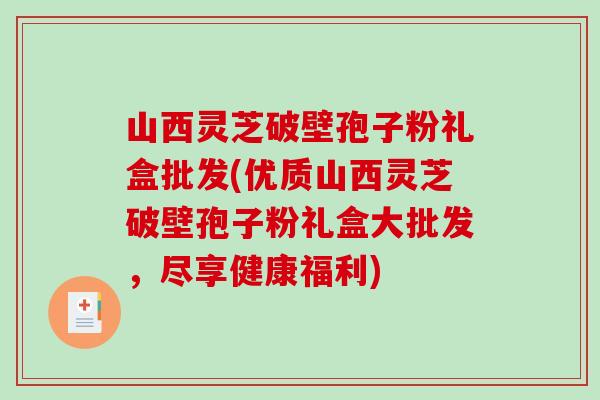 山西灵芝破壁孢子粉礼盒批发(优质山西灵芝破壁孢子粉礼盒大批发,尽享健康福利) 山西灵芝破壁孢子粉礼盒批发(优质山西灵芝破壁孢子粉礼盒大批发,尽享健康福利)