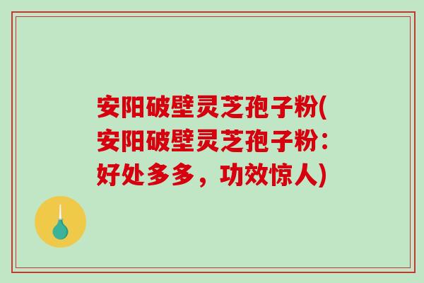 安阳破壁灵芝孢子粉(安阳破壁灵芝孢子粉：好处多多，功效惊人)