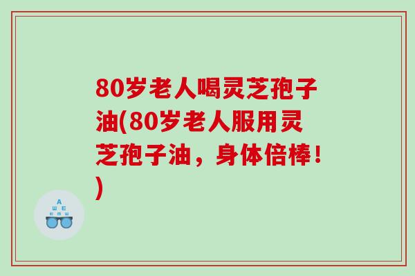 80岁老人喝灵芝孢子油(80岁老人服用灵芝孢子油，身体倍棒！)