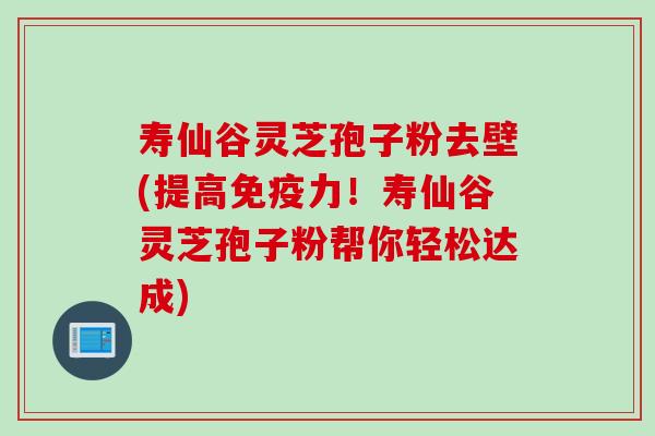 寿仙谷灵芝孢子粉去壁(提高免疫力！寿仙谷灵芝孢子粉帮你轻松达成)