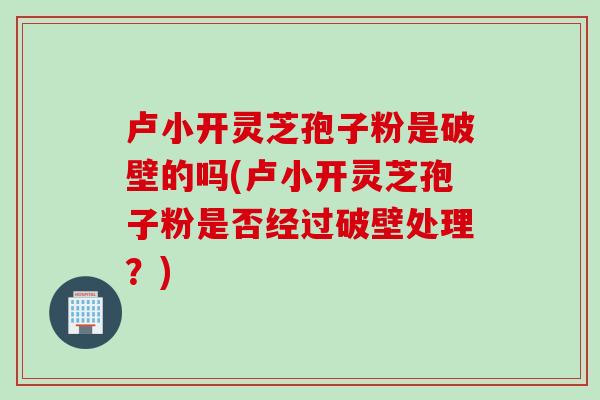 卢小开灵芝孢子粉是破壁的吗(卢小开灵芝孢子粉是否经过破壁处理？)