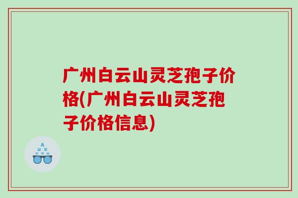 广州白云山灵芝孢子价格(广州白云山灵芝孢子价格信息)