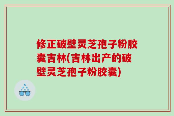 修正破壁灵芝孢子粉胶囊吉林(吉林出产的破壁灵芝孢子粉胶囊)