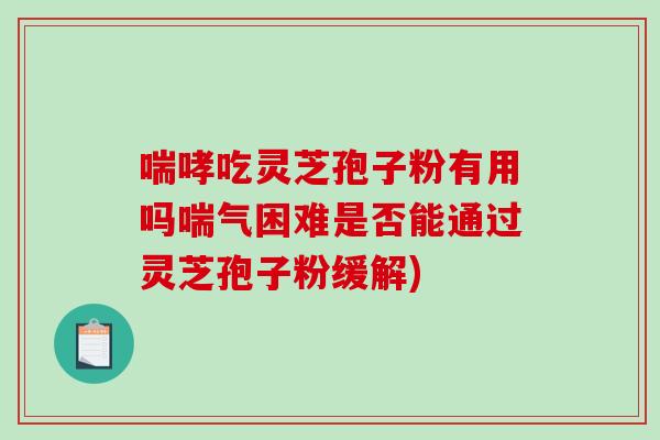 喘哮吃灵芝孢子粉有用吗喘气困难是否能通过灵芝孢子粉缓解)