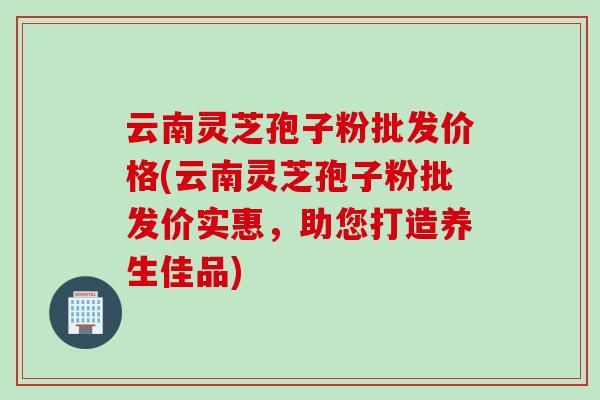 云南灵芝孢子粉批发价格(云南灵芝孢子粉批发价实惠，助您打造养生佳品)