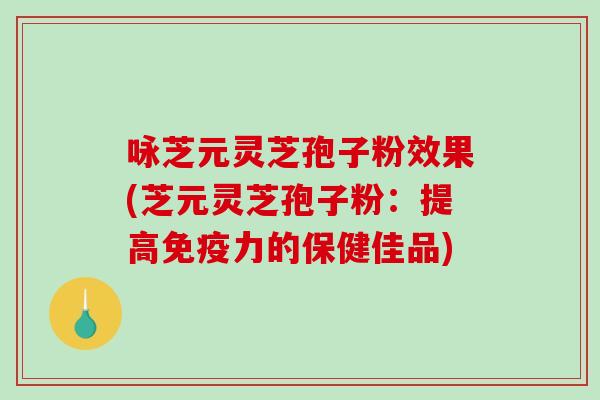 咏芝元灵芝孢子粉效果(芝元灵芝孢子粉：提高免疫力的保健佳品)