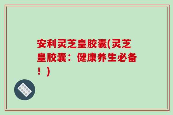 安利灵芝皇胶囊(灵芝皇胶囊：健康养生必备！)
