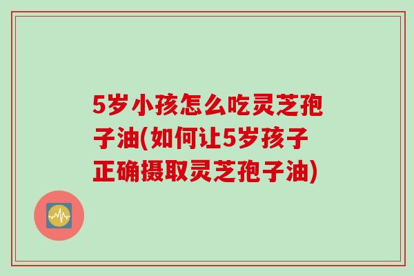 5岁小孩怎么吃灵芝孢子油(如何让5岁孩子正确摄取灵芝孢子油)