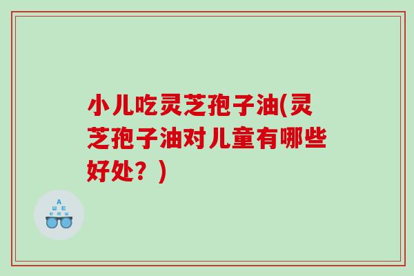 小儿吃灵芝孢子油(灵芝孢子油对儿童有哪些好处？)