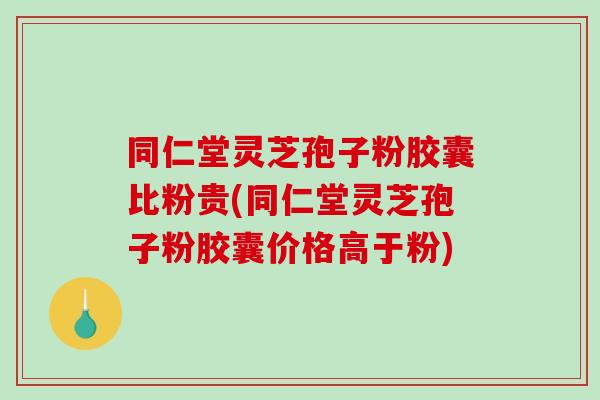 同仁堂灵芝孢子粉胶囊比粉贵(同仁堂灵芝孢子粉胶囊价格高于粉)