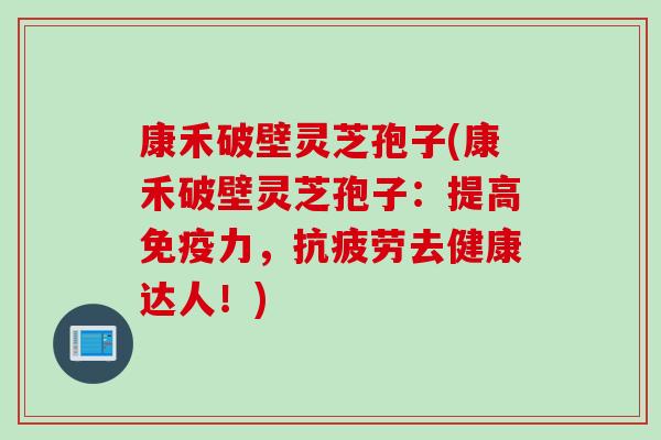 康禾破壁灵芝孢子(康禾破壁灵芝孢子：提高免疫力，抗疲劳去健康达人！)