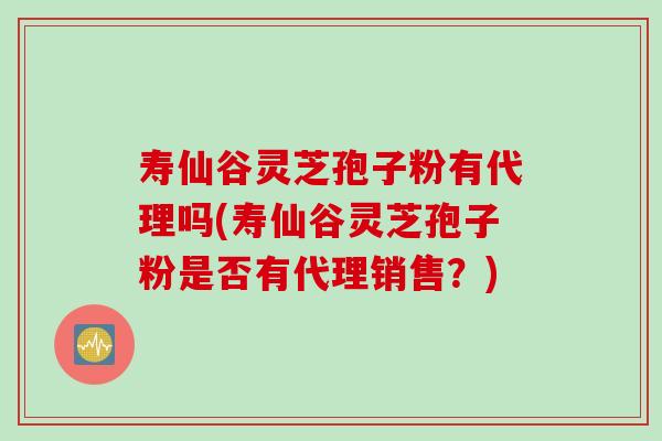 寿仙谷灵芝孢子粉有代理吗(寿仙谷灵芝孢子粉是否有代理销售？)