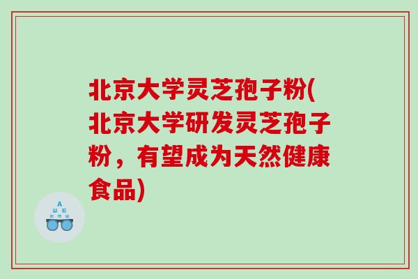 北京大学灵芝孢子粉(北京大学研发灵芝孢子粉，有望成为天然健康食品)