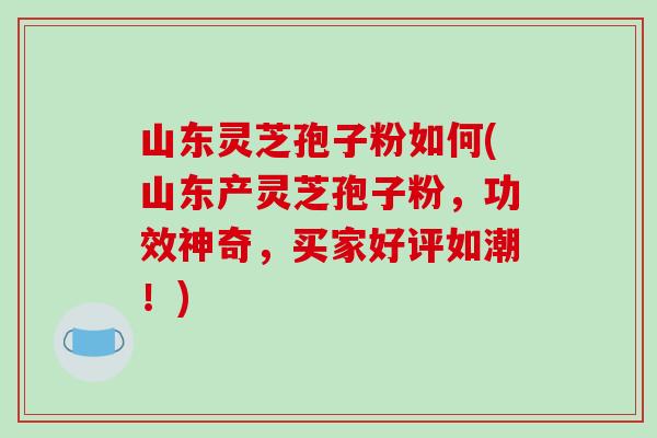 山东灵芝孢子粉如何(山东产灵芝孢子粉，功效神奇，买家好评如潮！)