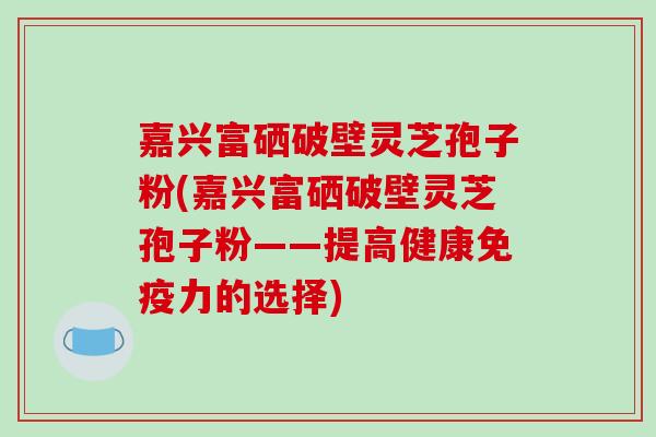 嘉兴富硒破壁灵芝孢子粉(嘉兴富硒破壁灵芝孢子粉——提高健康免疫力的选择)