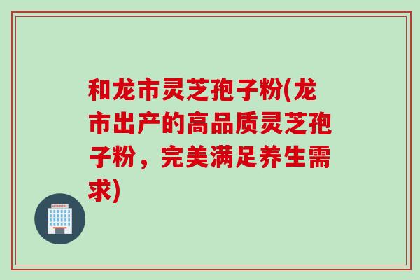 和龙市灵芝孢子粉(龙市出产的高品质灵芝孢子粉，完美满足养生需求)