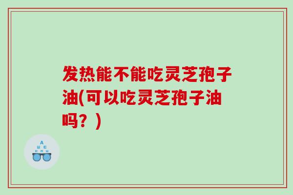 发热能不能吃灵芝孢子油(可以吃灵芝孢子油吗？)