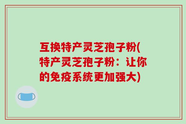 互换特产灵芝孢子粉(特产灵芝孢子粉：让你的免疫系统更加强大)