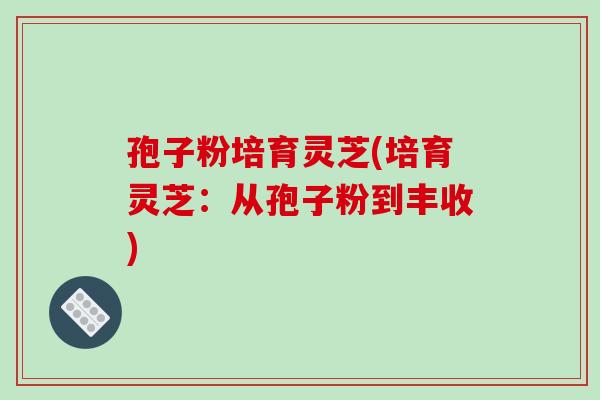 孢子粉培育灵芝(培育灵芝:从孢子粉到丰收) 孢子粉培育灵芝(培育灵芝:从孢子粉到丰收)
