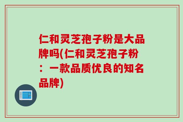 仁和灵芝孢子粉是大品牌吗(仁和灵芝孢子粉：一款品质优良的知名品牌)
