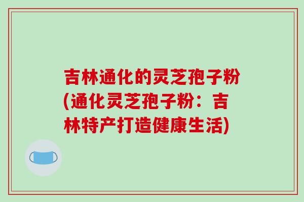 吉林通化的灵芝孢子粉(通化灵芝孢子粉：吉林特产打造健康生活)