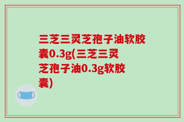 三芝三灵芝孢子油软胶囊0.3g(三芝三灵芝孢子油0.3g软胶囊)