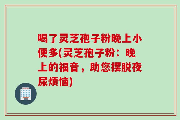 喝了灵芝孢子粉晚上小便多(灵芝孢子粉：晚上的福音，助您摆脱夜尿烦恼)