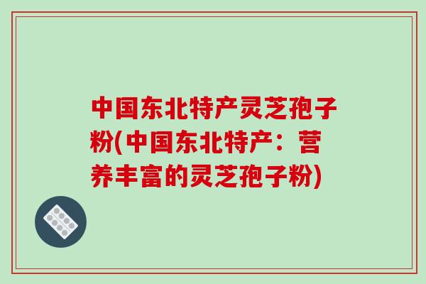 中国东北特产灵芝孢子粉(中国东北特产：营养丰富的灵芝孢子粉)