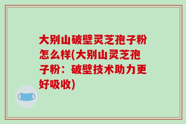 大别山破壁灵芝孢子粉怎么样(大别山灵芝孢子粉：破壁技术助力更好吸收)