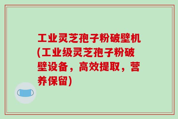 工业灵芝孢子粉破壁机(工业级灵芝孢子粉破壁设备，高效提取，营养保留)