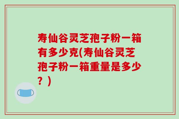 寿仙谷灵芝孢子粉一箱有多少克(寿仙谷灵芝孢子粉一箱重量是多少？)