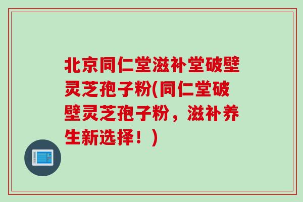 北京同仁堂滋补堂破壁灵芝孢子粉(同仁堂破壁灵芝孢子粉，滋补养生新选择！)