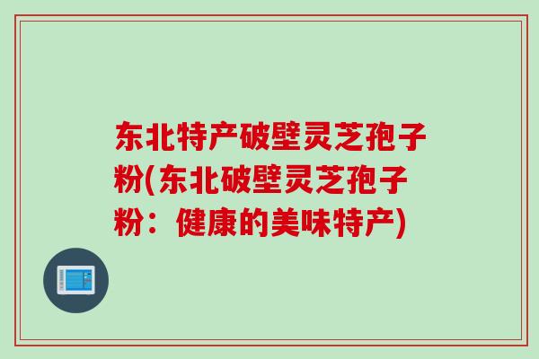 东北特产破壁灵芝孢子粉(东北破壁灵芝孢子粉：健康的美味特产)