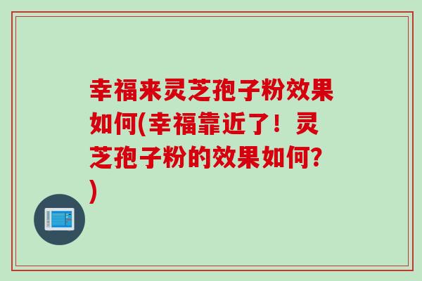 幸福来灵芝孢子粉效果如何(幸福靠近了！灵芝孢子粉的效果如何？)