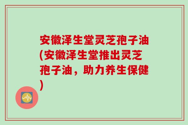 安徽泽生堂灵芝孢子油(安徽泽生堂推出灵芝孢子油，助力养生保健)