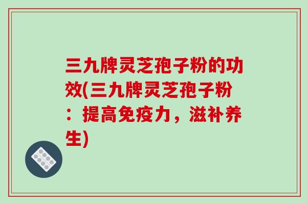 三九牌灵芝孢子粉的功效(三九牌灵芝孢子粉：提高免疫力，滋补养生)